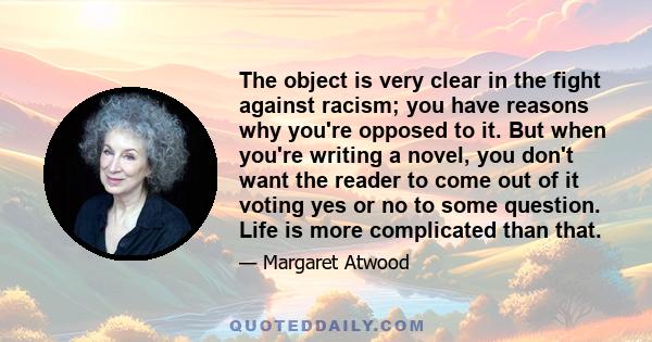 The object is very clear in the fight against racism; you have reasons why you're opposed to it. But when you're writing a novel, you don't want the reader to come out of it voting yes or no to some question. Life is