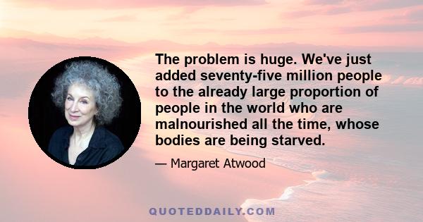 The problem is huge. We've just added seventy-five million people to the already large proportion of people in the world who are malnourished all the time, whose bodies are being starved.