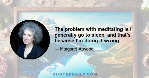 The problem with meditating is I generally go to sleep, and that's because I'm doing it wrong.