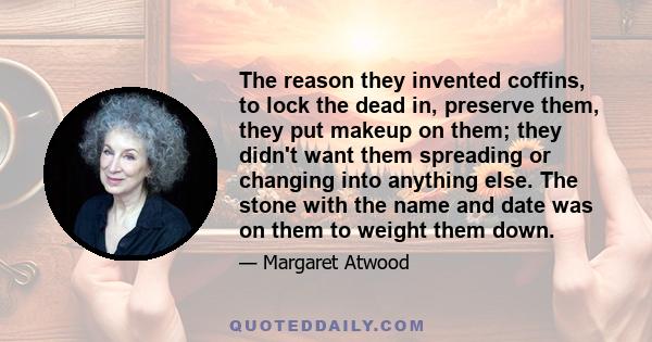 The reason they invented coffins, to lock the dead in, preserve them, they put makeup on them; they didn't want them spreading or changing into anything else. The stone with the name and date was on them to weight them