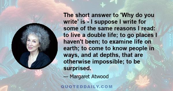 The short answer to 'Why do you write' is - I suppose I write for some of the same reasons I read: to live a double life; to go places I haven't been; to examine life on earth; to come to know people in ways, and at