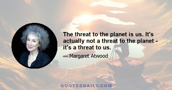 The threat to the planet is us. It's actually not a threat to the planet - it's a threat to us.