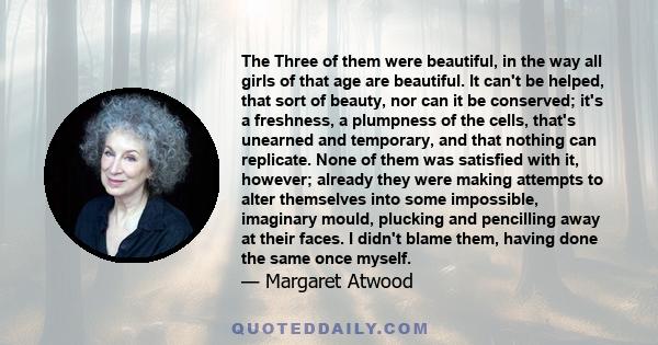 The Three of them were beautiful, in the way all girls of that age are beautiful. It can't be helped, that sort of beauty, nor can it be conserved; it's a freshness, a plumpness of the cells, that's unearned and