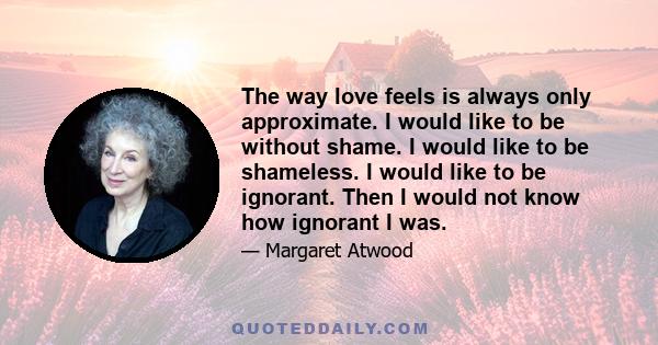 The way love feels is always only approximate. I would like to be without shame. I would like to be shameless. I would like to be ignorant. Then I would not know how ignorant I was.