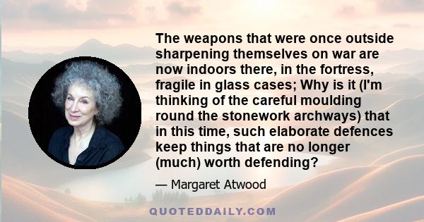 The weapons that were once outside sharpening themselves on war are now indoors there, in the fortress, fragile in glass cases; Why is it (I'm thinking of the careful moulding round the stonework archways) that in this