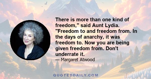 There is more than one kind of freedom, said Aunt Lydia. Freedom to and freedom from. In the days of anarchy, it was freedom to. Now you are being given freedom from. Don't underrate it.