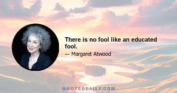 There is no fool like an educated fool.