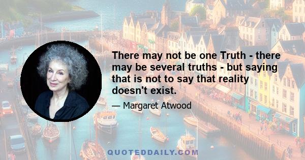 There may not be one Truth - there may be several truths - but saying that is not to say that reality doesn't exist.