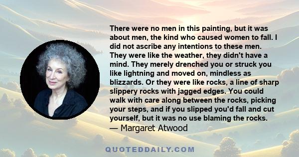 There were no men in this painting, but it was about men, the kind who caused women to fall. I did not ascribe any intentions to these men. They were like the weather, they didn't have a mind. They merely drenched you