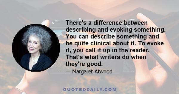 There's a difference between describing and evoking something. You can describe something and be quite clinical about it. To evoke it, you call it up in the reader. That's what writers do when they're good.