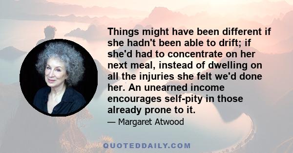 Things might have been different if she hadn't been able to drift; if she'd had to concentrate on her next meal, instead of dwelling on all the injuries she felt we'd done her. An unearned income encourages self-pity in 