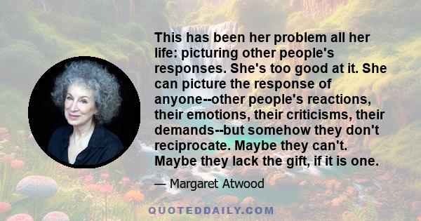 This has been her problem all her life: picturing other people's responses. She's too good at it. She can picture the response of anyone--other people's reactions, their emotions, their criticisms, their demands--but