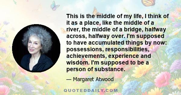 This is the middle of my life, I think of it as a place, like the middle of a river, the middle of a bridge, halfway across, halfway over. I'm supposed to have accumulated things by now: possessions, responsibilities,