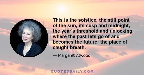 This is the solstice, the still point of the sun, its cusp and midnight, the year's threshold and unlocking, where the past lets go of and becomes the future; the place of caught breath.