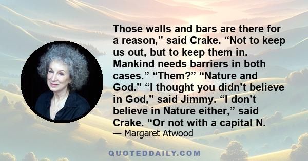 Those walls and bars are there for a reason,” said Crake. “Not to keep us out, but to keep them in. Mankind needs barriers in both cases.” “Them?” “Nature and God.” “I thought you didn’t believe in God,” said Jimmy. “I