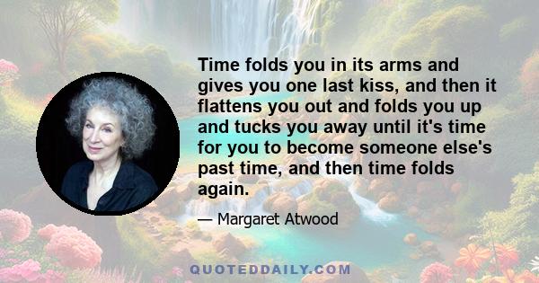 Time folds you in its arms and gives you one last kiss, and then it flattens you out and folds you up and tucks you away until it's time for you to become someone else's past time, and then time folds again.