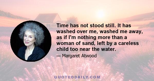 Time has not stood still. It has washed over me, washed me away, as if I'm nothing more than a woman of sand, left by a careless child too near the water.