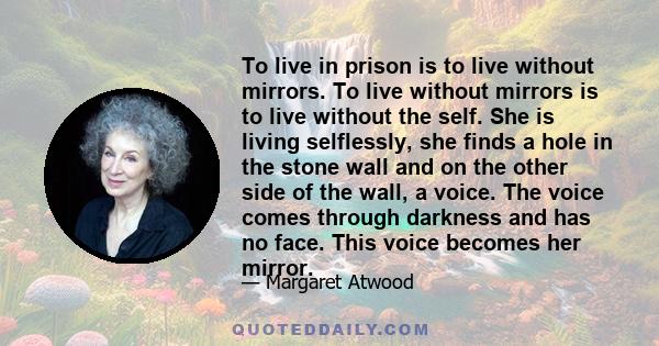 To live in prison is to live without mirrors. To live without mirrors is to live without the self. She is living selflessly, she finds a hole in the stone wall and on the other side of the wall, a voice. The voice comes 