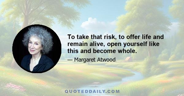 To take that risk, to offer life and remain alive, open yourself like this and become whole.