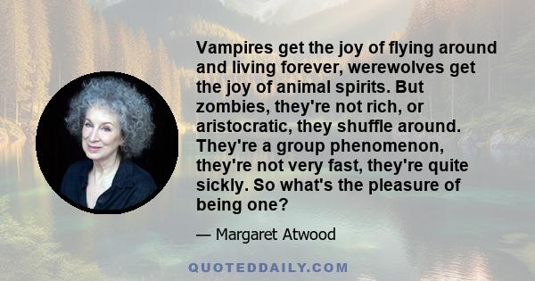 Vampires get the joy of flying around and living forever, werewolves get the joy of animal spirits. But zombies, they're not rich, or aristocratic, they shuffle around. They're a group phenomenon, they're not very fast, 