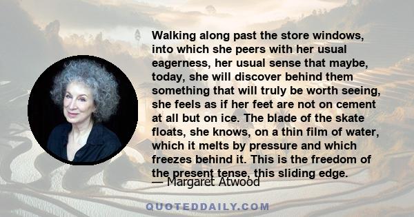 Walking along past the store windows, into which she peers with her usual eagerness, her usual sense that maybe, today, she will discover behind them something that will truly be worth seeing, she feels as if her feet