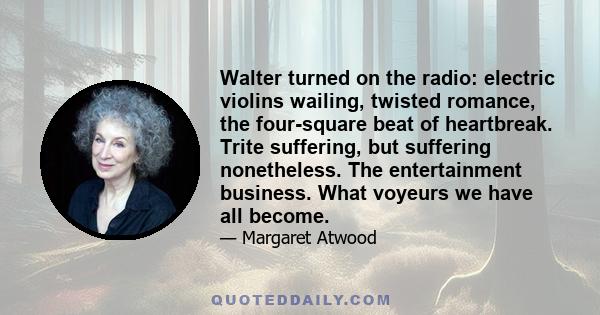 Walter turned on the radio: electric violins wailing, twisted romance, the four-square beat of heartbreak. Trite suffering, but suffering nonetheless. The entertainment business. What voyeurs we have all become.