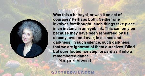 Was this a betrayal, or was it an act of courage? Perhaps both. Neither one involves forethought: such things take place in an instant, in an eyeblink. This can only be because they have been rehearsed by us already,