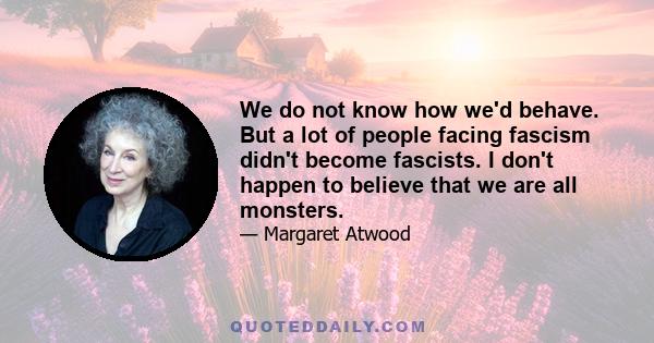 We do not know how we'd behave. But a lot of people facing fascism didn't become fascists. I don't happen to believe that we are all monsters.