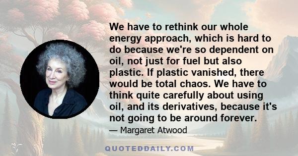 We have to rethink our whole energy approach, which is hard to do because we're so dependent on oil, not just for fuel but also plastic. If plastic vanished, there would be total chaos. We have to think quite carefully