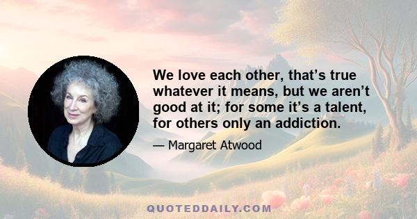 We love each other, that’s true whatever it means, but we aren’t good at it; for some it’s a talent, for others only an addiction.