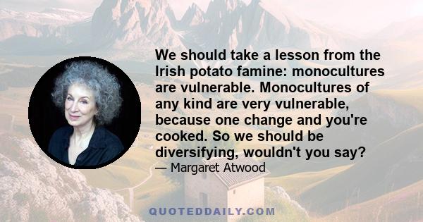 We should take a lesson from the Irish potato famine: monocultures are vulnerable. Monocultures of any kind are very vulnerable, because one change and you're cooked. So we should be diversifying, wouldn't you say?