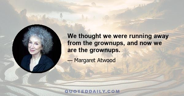 We thought we were running away from the grownups, and now we are the grownups.