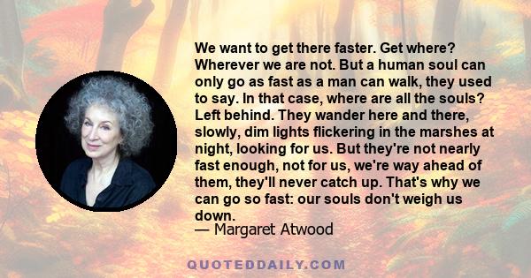 We want to get there faster. Get where? Wherever we are not. But a human soul can only go as fast as a man can walk, they used to say. In that case, where are all the souls? Left behind. They wander here and there,