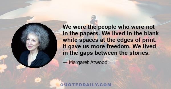 We were the people who were not in the papers. We lived in the blank white spaces at the edges of print. It gave us more freedom. We lived in the gaps between the stories.