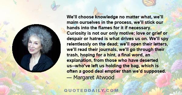 We'll choose knowledge no matter what, we'll maim ourselves in the process, we'll stick our hands into the flames for it if necessary. Curiosity is not our only motive; love or grief or despair or hatred is what drives