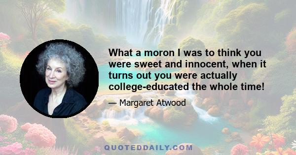 What a moron I was to think you were sweet and innocent, when it turns out you were actually college-educated the whole time!