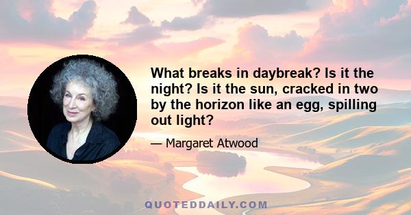 What breaks in daybreak? Is it the night? Is it the sun, cracked in two by the horizon like an egg, spilling out light?