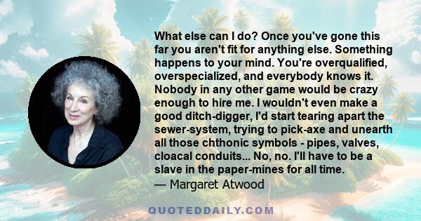 What else can I do? Once you've gone this far you aren't fit for anything else. Something happens to your mind. You're overqualified, overspecialized, and everybody knows it. Nobody in any other game would be crazy