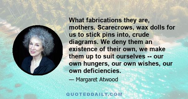 What fabrications they are, mothers. Scarecrows, wax dolls for us to stick pins into, crude diagrams. We deny them an existence of their own, we make them up to suit ourselves -- our own hungers, our own wishes, our own 