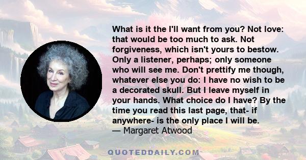 What is it the I'll want from you? Not love: that would be too much to ask. Not forgiveness, which isn't yours to bestow. Only a listener, perhaps; only someone who will see me. Don't prettify me though, whatever else