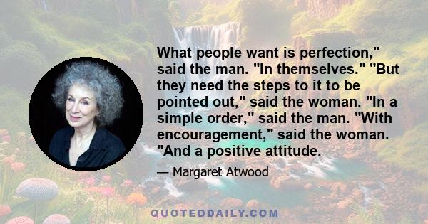 What people want is perfection, said the man. In themselves. But they need the steps to it to be pointed out, said the woman. In a simple order, said the man. With encouragement, said the woman. And a positive attitude.