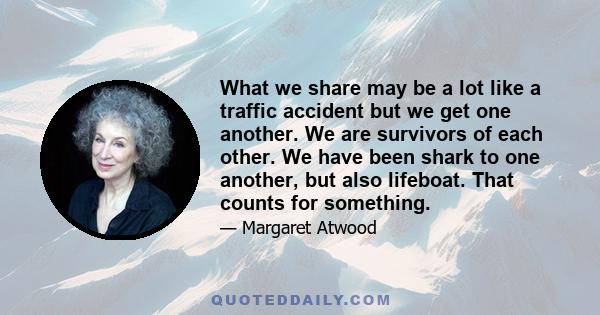 What we share may be a lot like a traffic accident but we get one another. We are survivors of each other. We have been shark to one another, but also lifeboat. That counts for something.