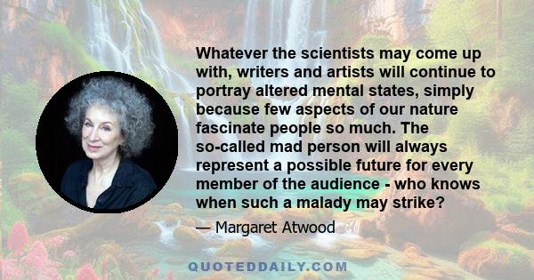 Whatever the scientists may come up with, writers and artists will continue to portray altered mental states, simply because few aspects of our nature fascinate people so much. The so-called mad person will always