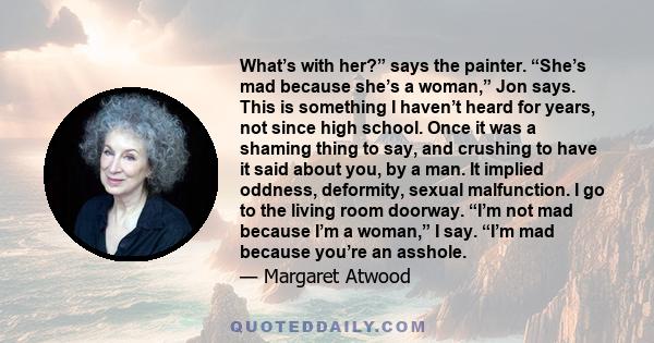 What’s with her?” says the painter. “She’s mad because she’s a woman,” Jon says. This is something I haven’t heard for years, not since high school. Once it was a shaming thing to say, and crushing to have it said about 