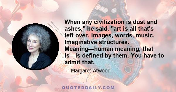 When any civilization is dust and ashes, he said, art is all that's left over. Images, words, music. Imaginative structures. Meaning—human meaning, that is—is defined by them. You have to admit that.