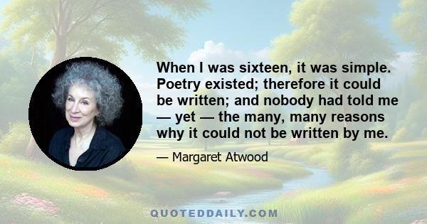 When I was sixteen, it was simple. Poetry existed; therefore it could be written; and nobody had told me — yet — the many, many reasons why it could not be written by me.