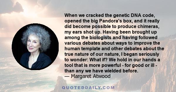 When we cracked the genetic DNA code, opened the big Pandora's box, and it really did become possible to produce chimeras, my ears shot up. Having been brought up among the biologists and having followed various debates 