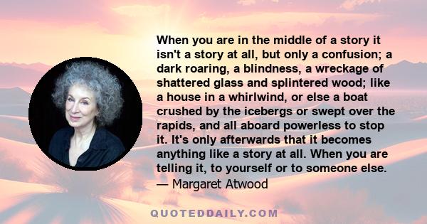 When you are in the middle of a story it isn't a story at all, but only a confusion; a dark roaring, a blindness, a wreckage of shattered glass and splintered wood; like a house in a whirlwind, or else a boat crushed by 