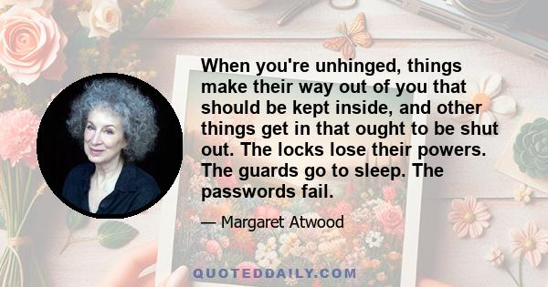 When you're unhinged, things make their way out of you that should be kept inside, and other things get in that ought to be shut out. The locks lose their powers. The guards go to sleep. The passwords fail.