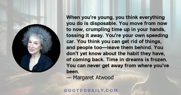 When you're young, you think everything you do is disposable. You move from now to now, crumpling time up in your hands, tossing it away. You're your own speeding car. You think you can get rid of things, and people